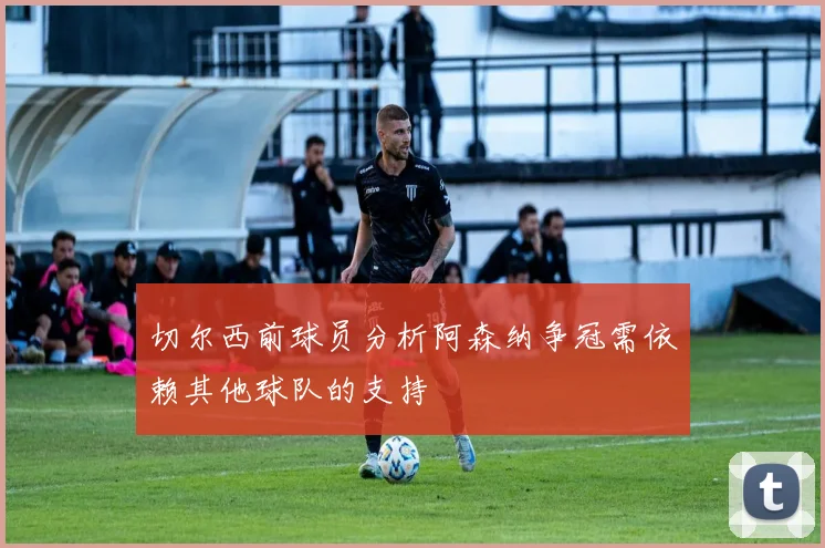 切尔西前球员分析阿森纳争冠需依赖其他球队的支持