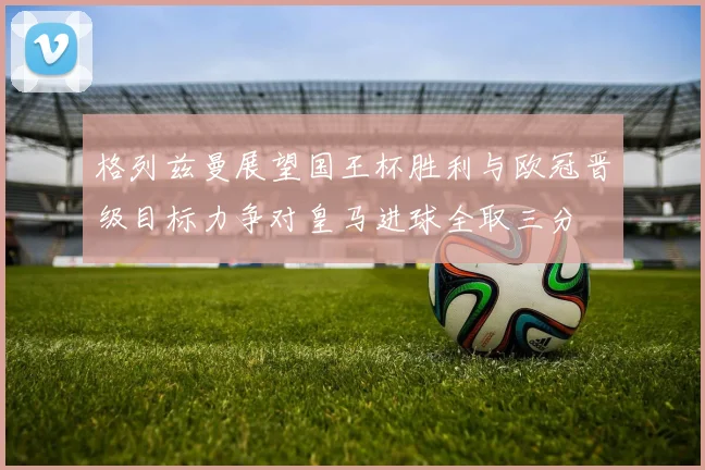 格列兹曼展望国王杯胜利与欧冠晋级目标力争对皇马进球全取三分