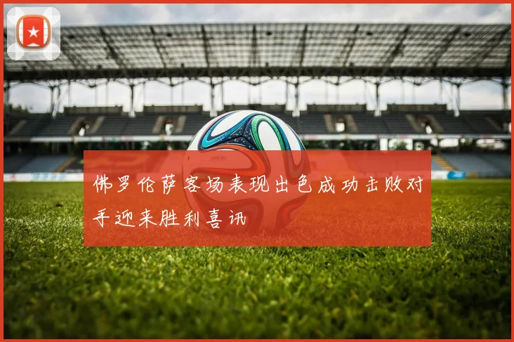佛罗伦萨客场表现出色成功击败对手迎来胜利喜讯