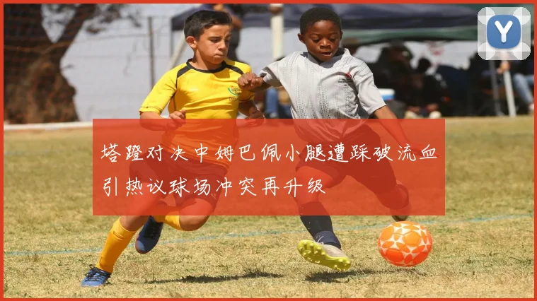 塔蹬对决中姆巴佩小腿遭踩破流血引热议球场冲突再升级