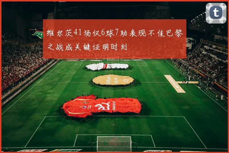 维尔茨41场仅6球7助表现不佳巴黎之战成关键证明时刻