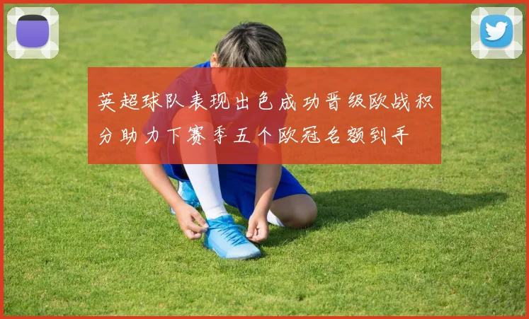 英超球队表现出色成功晋级欧战积分助力下赛季五个欧冠名额到手