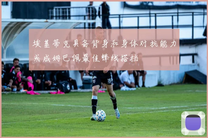 埃基蒂克具备背身和身体对抗能力或成姆巴佩最佳锋线搭档