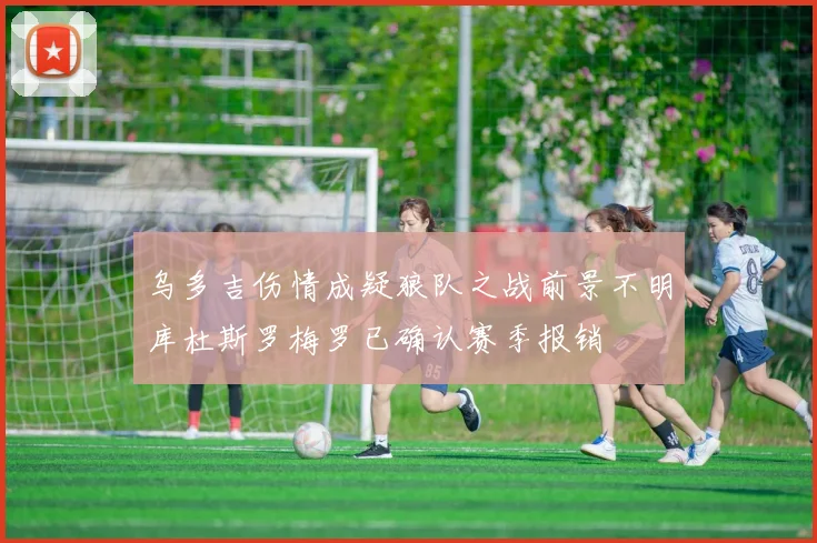 乌多吉伤情成疑狼队之战前景不明库杜斯罗梅罗已确认赛季报销