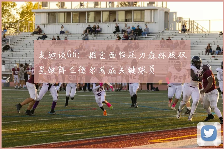 麦迪谈G6：掘金面临压力森林狼双星缺阵兰德尔或成关键球员